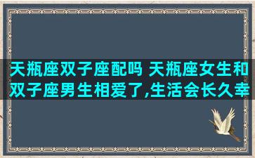天瓶座双子座配吗 天瓶座女生和双子座男生相爱了,生活会长久幸福吗